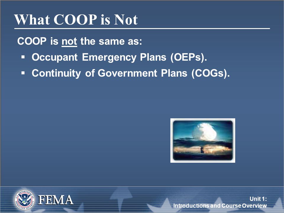 Unit 1: Introductions and Course Overview What COOP is Not COOP is not the same as:  Occupant Emergency Plans (OEPs).