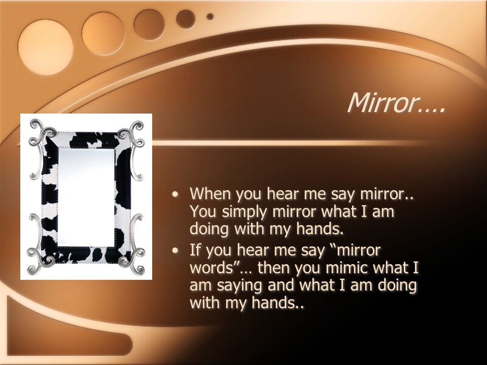 Mirror…. When you hear me say mirror.. You simply mirror what I am doing with my hands.