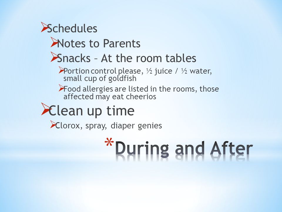  Schedules  Notes to Parents  Snacks – At the room tables  Portion control please, ½ juice / ½ water, small cup of goldfish  Food allergies are listed in the rooms, those affected may eat cheerios  Clean up time  Clorox, spray, diaper genies