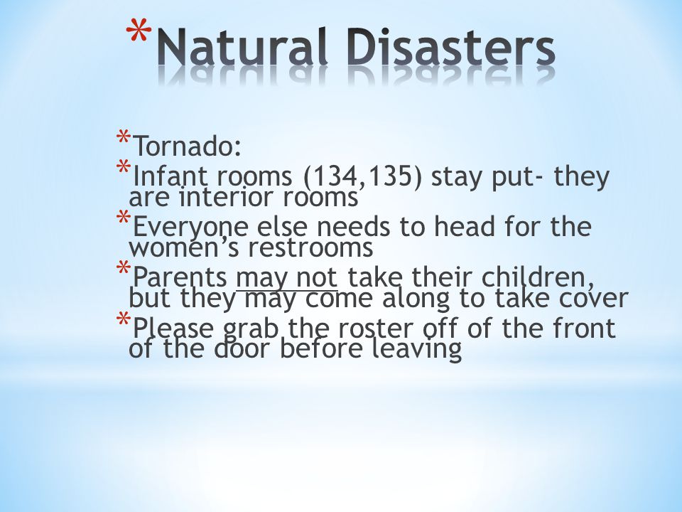 * Tornado: * Infant rooms (134,135) stay put- they are interior rooms * Everyone else needs to head for the women’s restrooms * Parents may not take their children, but they may come along to take cover * Please grab the roster off of the front of the door before leaving