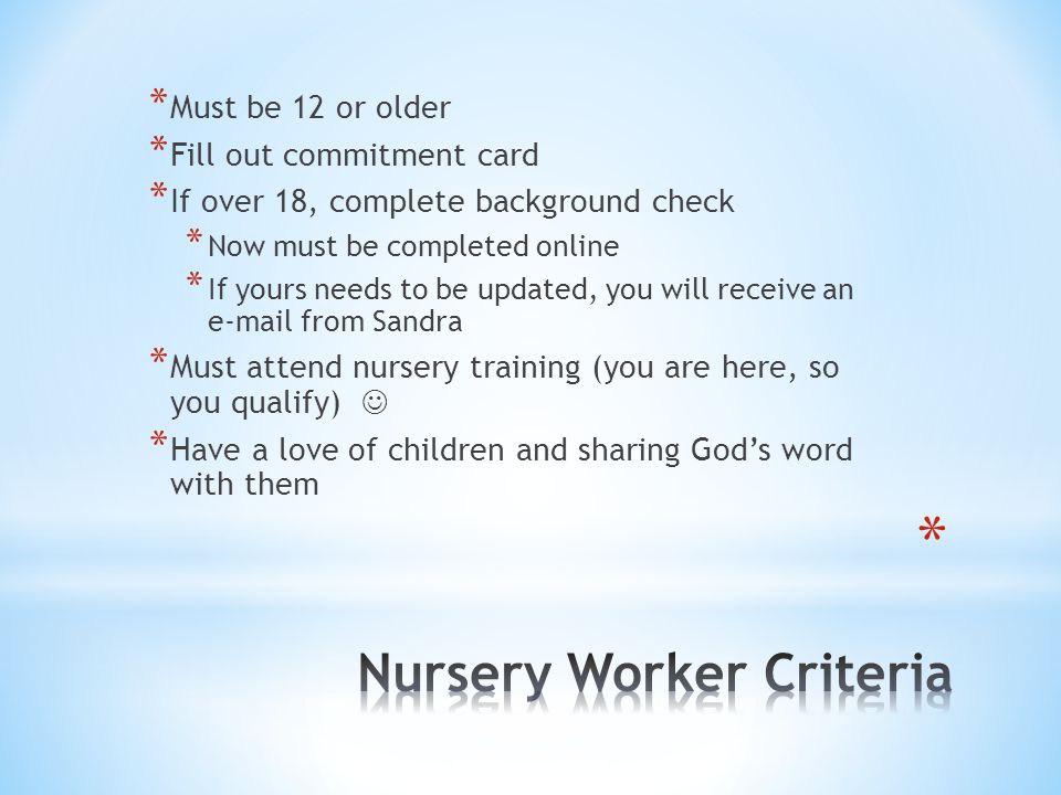 * Must be 12 or older * Fill out commitment card * If over 18, complete background check * Now must be completed online * If yours needs to be updated, you will receive an  from Sandra * Must attend nursery training (you are here, so you qualify) * Have a love of children and sharing God’s word with them