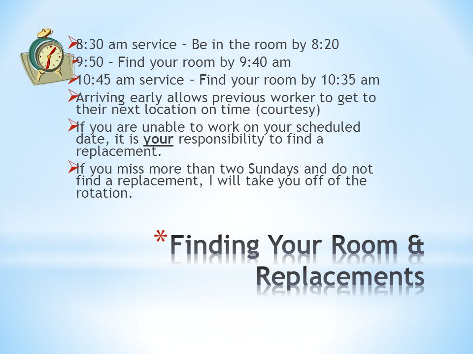  8:30 am service – Be in the room by 8:20  9:50 – Find your room by 9:40 am  10:45 am service – Find your room by 10:35 am  Arriving early allows previous worker to get to their next location on time (courtesy)  If you are unable to work on your scheduled date, it is your responsibility to find a replacement.