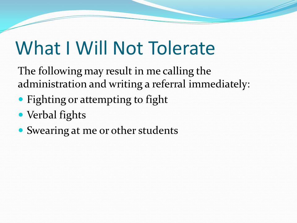 The following may result in me calling the administration and writing a referral immediately: Fighting or attempting to fight Verbal fights Swearing at me or other students What I Will Not Tolerate