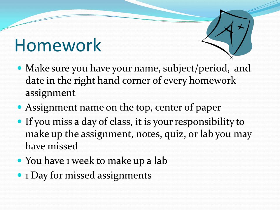 Homework Make sure you have your name, subject/period, and date in the right hand corner of every homework assignment Assignment name on the top, center of paper If you miss a day of class, it is your responsibility to make up the assignment, notes, quiz, or lab you may have missed You have 1 week to make up a lab 1 Day for missed assignments