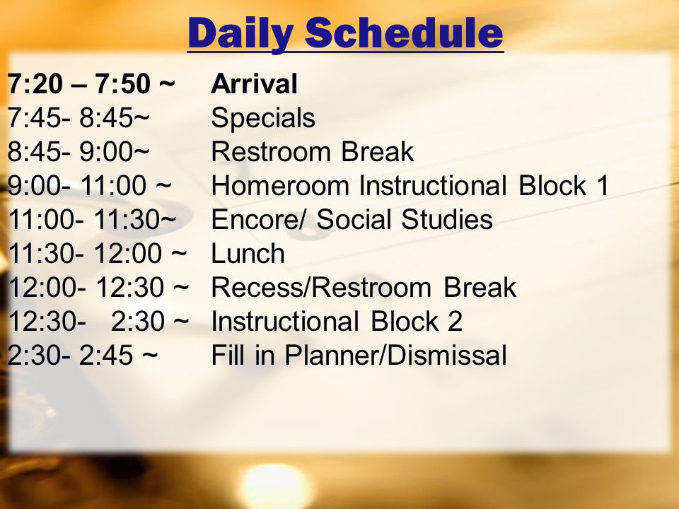 Daily Schedule 7:20 – 7:50 ~ Arrival 7:45- 8:45~Specials 8:45- 9:00~Restroom Break 9:00- 11:00 ~ Homeroom Instructional Block 1 11:00- 11:30~Encore/ Social Studies 11:30- 12:00 ~Lunch 12:00- 12:30 ~ Recess/Restroom Break 12:30- 2:30 ~ Instructional Block 2 2:30- 2:45 ~ Fill in Planner/Dismissal