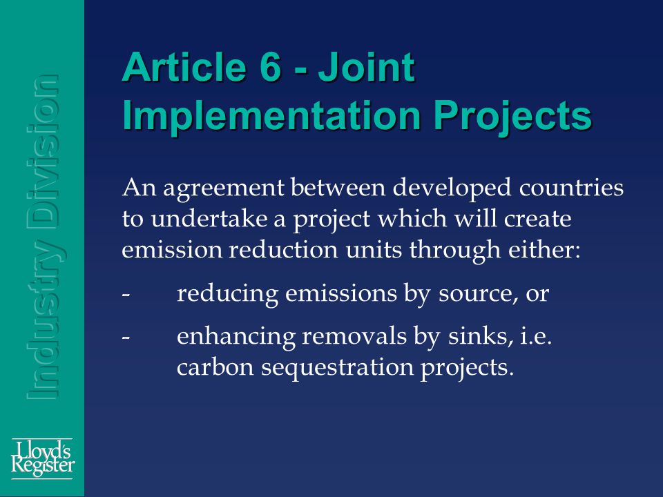 Article 6 - Joint Implementation Projects An agreement between developed countries to undertake a project which will create emission reduction units through either: -reducing emissions by source, or -enhancing removals by sinks, i.e.