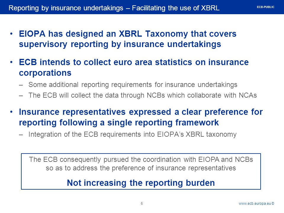 Rubric   © EIOPA has designed an XBRL Taxonomy that covers supervisory reporting by insurance undertakings ECB intends to collect euro area statistics on insurance corporations –Some additional reporting requirements for insurance undertakings –The ECB will collect the data through NCBs which collaborate with NCAs Insurance representatives expressed a clear preference for reporting following a single reporting framework –Integration of the ECB requirements into EIOPA’s XBRL taxonomy Reporting by insurance undertakings – Facilitating the use of XBRL 6 The ECB consequently pursued the coordination with EIOPA and NCBs so as to address the preference of insurance representatives Not increasing the reporting burden ECB-PUBLIC