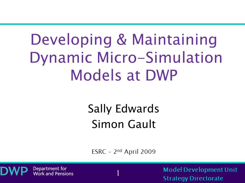 Model Development Unit Strategy Directorate 1 Developing & Maintaining Dynamic Micro-Simulation Models at DWP Sally Edwards Simon Gault ESRC – 2 nd April 2009