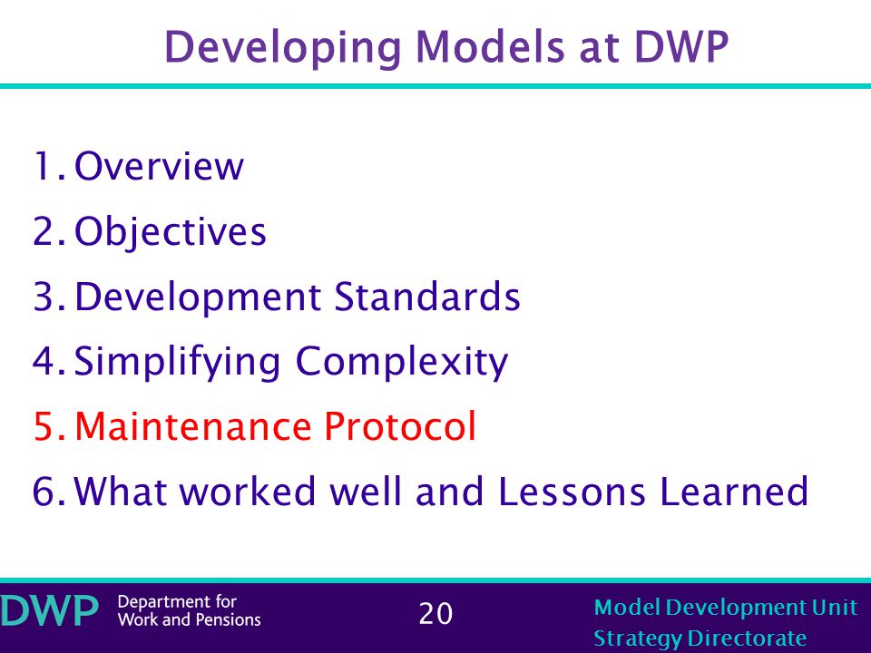 20 Model Development Unit Strategy Directorate Developing Models at DWP 1.Overview 2.Objectives 3.Development Standards 4.Simplifying Complexity 5.Maintenance Protocol 6.What worked well and Lessons Learned