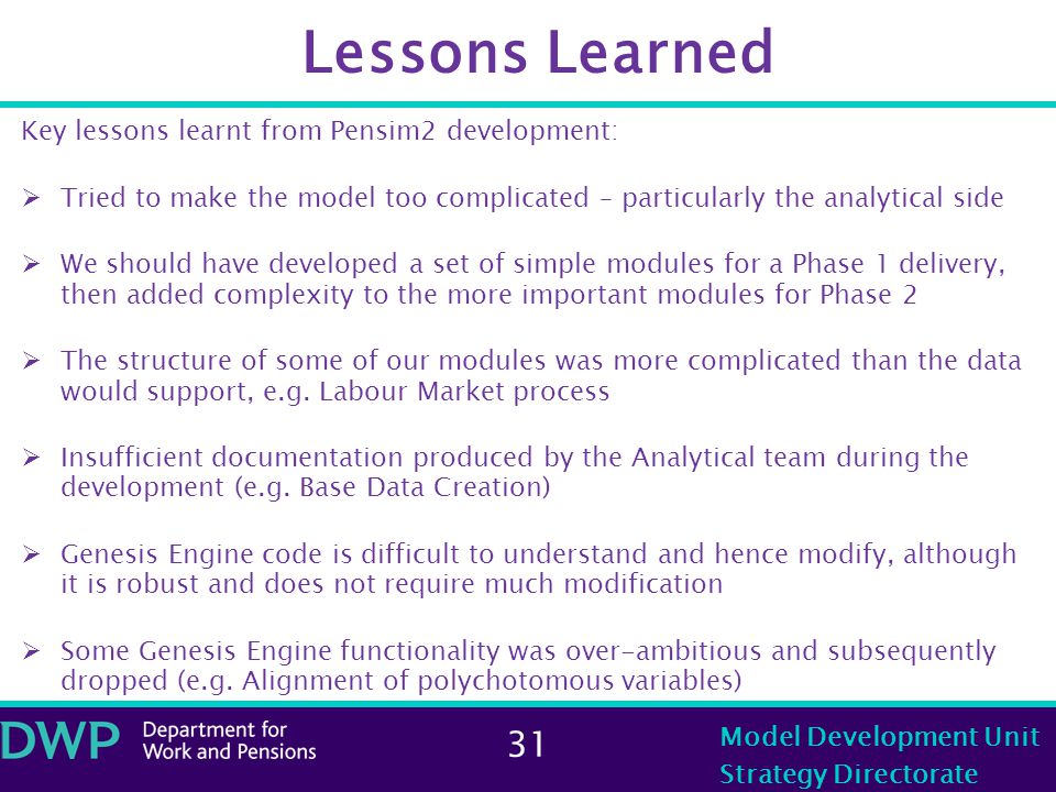 31 Model Development Unit Strategy Directorate Lessons Learned Key lessons learnt from Pensim2 development:  Tried to make the model too complicated – particularly the analytical side  We should have developed a set of simple modules for a Phase 1 delivery, then added complexity to the more important modules for Phase 2  The structure of some of our modules was more complicated than the data would support, e.g.