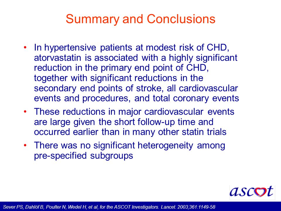 Summary and Conclusions In hypertensive patients at modest risk of CHD, atorvastatin is associated with a highly significant reduction in the primary end point of CHD, together with significant reductions in the secondary end points of stroke, all cardiovascular events and procedures, and total coronary events These reductions in major cardiovascular events are large given the short follow-up time and occurred earlier than in many other statin trials There was no significant heterogeneity among pre-specified subgroups Sever PS, Dahlöf B, Poulter N, Wedel H, et al, for the ASCOT Investigators.