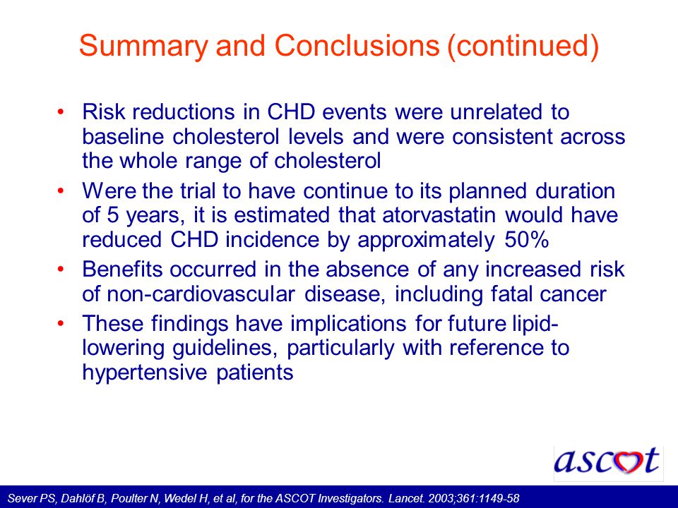 Summary and Conclusions (continued) Risk reductions in CHD events were unrelated to baseline cholesterol levels and were consistent across the whole range of cholesterol Were the trial to have continue to its planned duration of 5 years, it is estimated that atorvastatin would have reduced CHD incidence by approximately 50% Benefits occurred in the absence of any increased risk of non-cardiovascular disease, including fatal cancer These findings have implications for future lipid- lowering guidelines, particularly with reference to hypertensive patients Sever PS, Dahlöf B, Poulter N, Wedel H, et al, for the ASCOT Investigators.