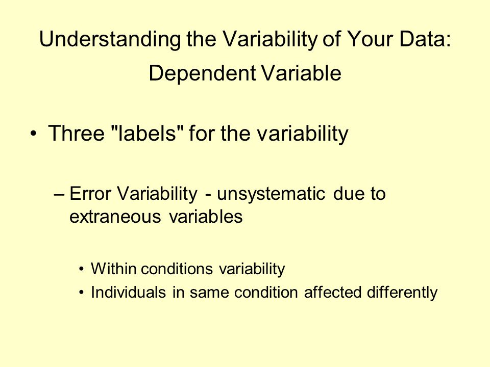 Understanding the Variability of Your Data: Dependent Variable Three labels for the variability –Error Variability - unsystematic due to extraneous variables Within conditions variability Individuals in same condition affected differently