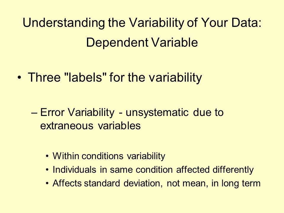 Understanding the Variability of Your Data: Dependent Variable Three labels for the variability –Error Variability - unsystematic due to extraneous variables Within conditions variability Individuals in same condition affected differently Affects standard deviation, not mean, in long term