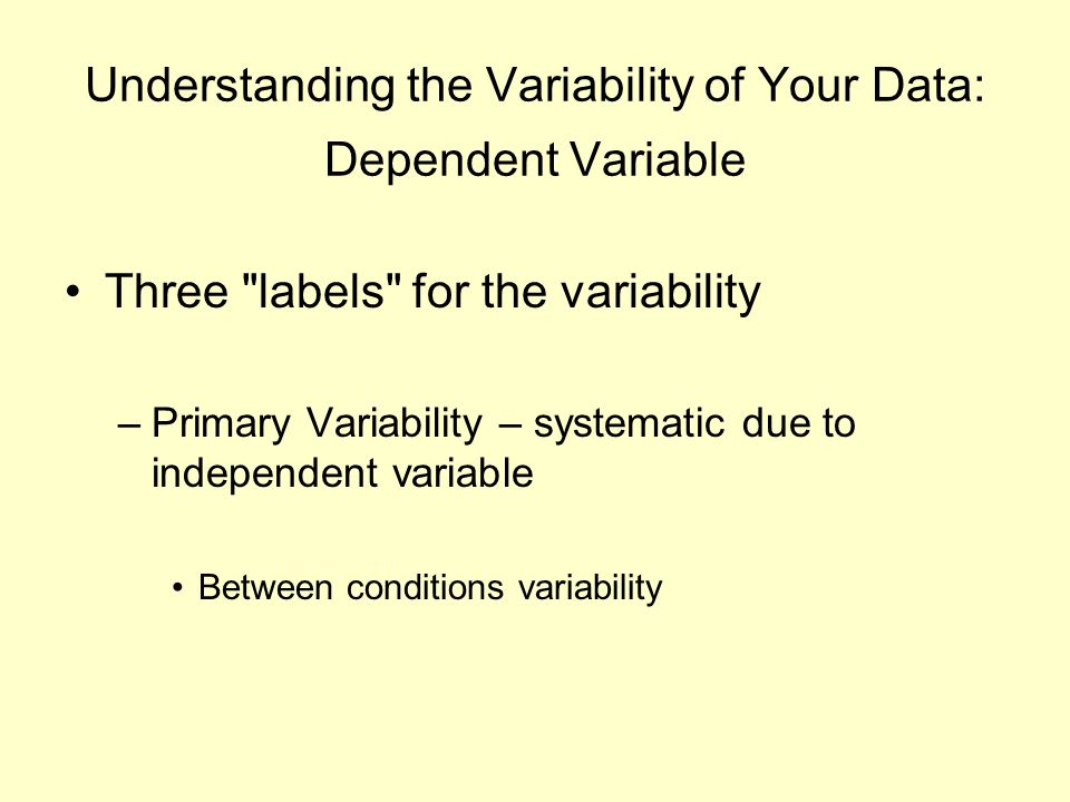 Understanding the Variability of Your Data: Dependent Variable Three labels for the variability –Primary Variability – systematic due to independent variable Between conditions variability
