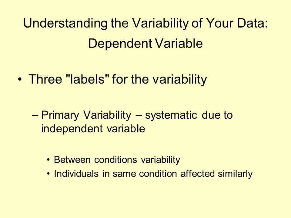 Understanding the Variability of Your Data: Dependent Variable Three labels for the variability –Primary Variability – systematic due to independent variable Between conditions variability Individuals in same condition affected similarly