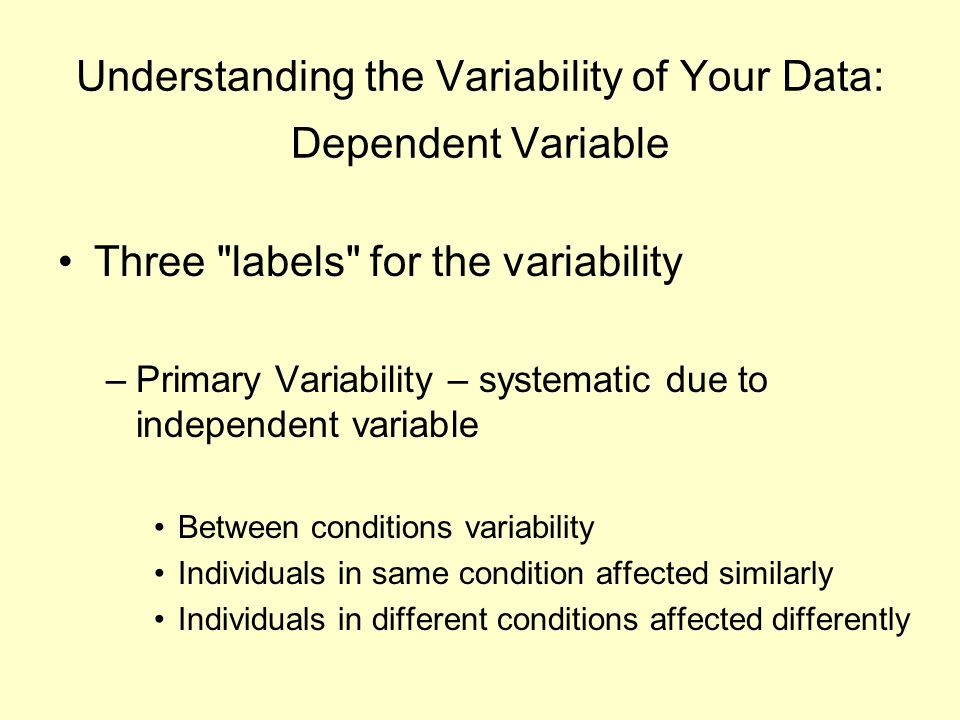 Understanding the Variability of Your Data: Dependent Variable Three labels for the variability –Primary Variability – systematic due to independent variable Between conditions variability Individuals in same condition affected similarly Individuals in different conditions affected differently