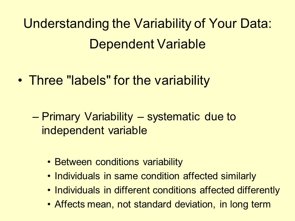 Understanding the Variability of Your Data: Dependent Variable Three labels for the variability –Primary Variability – systematic due to independent variable Between conditions variability Individuals in same condition affected similarly Individuals in different conditions affected differently Affects mean, not standard deviation, in long term