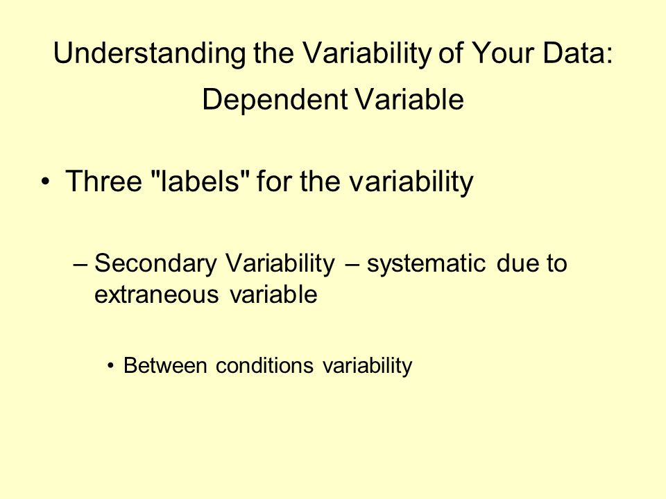 Understanding the Variability of Your Data: Dependent Variable Three labels for the variability –Secondary Variability – systematic due to extraneous variable Between conditions variability