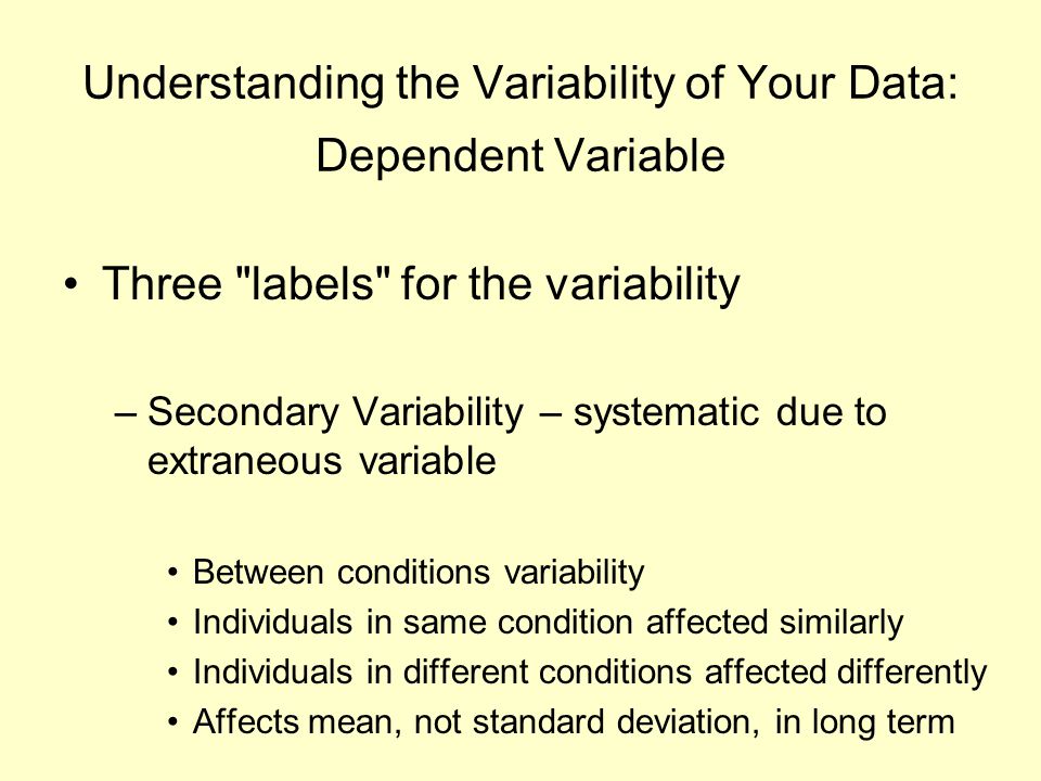 Understanding the Variability of Your Data: Dependent Variable Three labels for the variability –Secondary Variability – systematic due to extraneous variable Between conditions variability Individuals in same condition affected similarly Individuals in different conditions affected differently Affects mean, not standard deviation, in long term