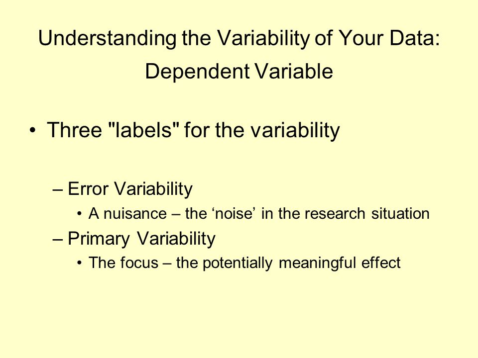 Understanding the Variability of Your Data: Dependent Variable Three labels for the variability –Error Variability A nuisance – the ‘noise’ in the research situation –Primary Variability The focus – the potentially meaningful effect