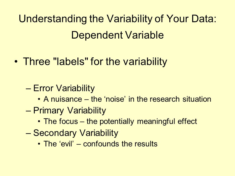 Understanding the Variability of Your Data: Dependent Variable Three labels for the variability –Error Variability A nuisance – the ‘noise’ in the research situation –Primary Variability The focus – the potentially meaningful effect –Secondary Variability The ‘evil’ – confounds the results