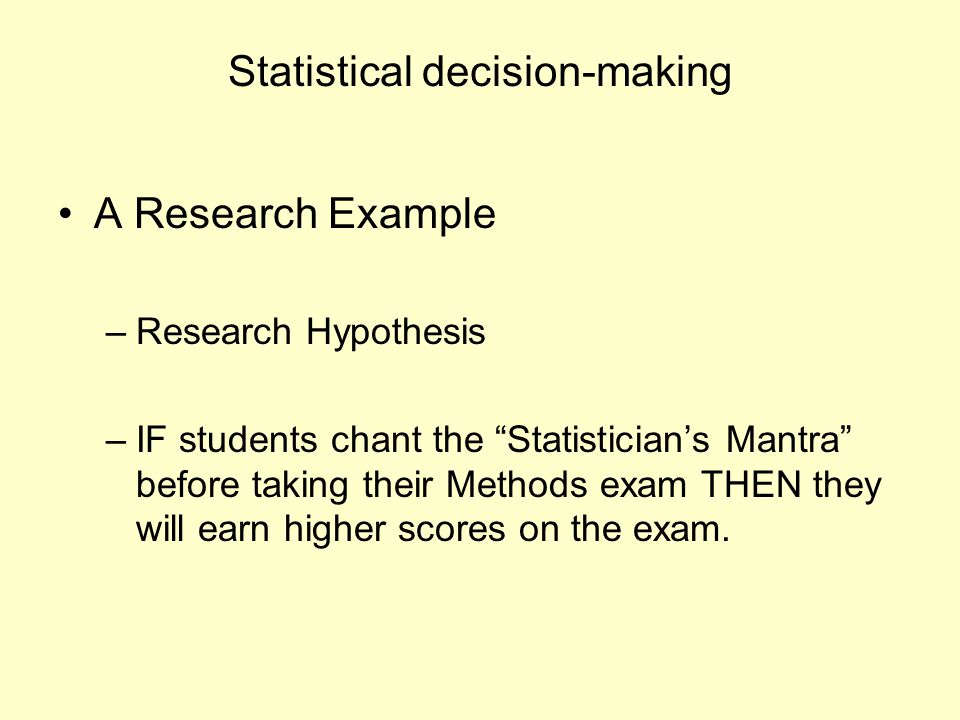 Statistical decision-making A Research Example –Research Hypothesis –IF students chant the Statistician’s Mantra before taking their Methods exam THEN they will earn higher scores on the exam.