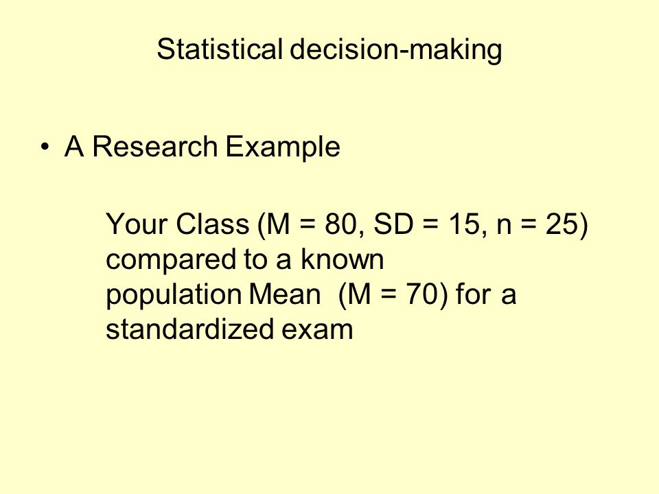 Statistical decision-making A Research Example Your Class (M = 80, SD = 15, n = 25) compared to a known population Mean (M = 70) for a standardized exam