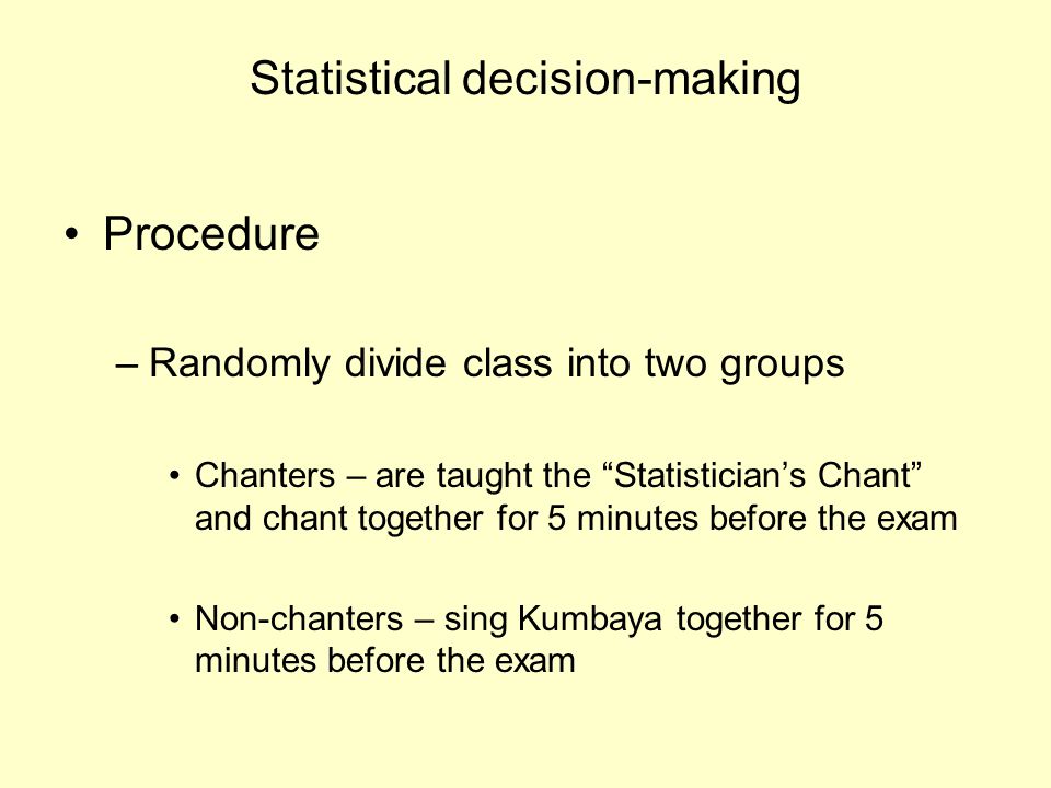 Statistical decision-making Procedure –Randomly divide class into two groups Chanters – are taught the Statistician’s Chant and chant together for 5 minutes before the exam Non-chanters – sing Kumbaya together for 5 minutes before the exam