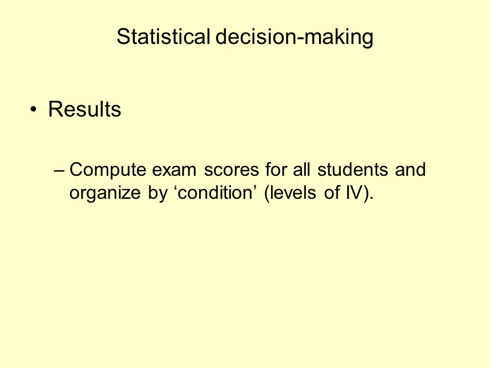 Statistical decision-making Results –Compute exam scores for all students and organize by ‘condition’ (levels of IV).