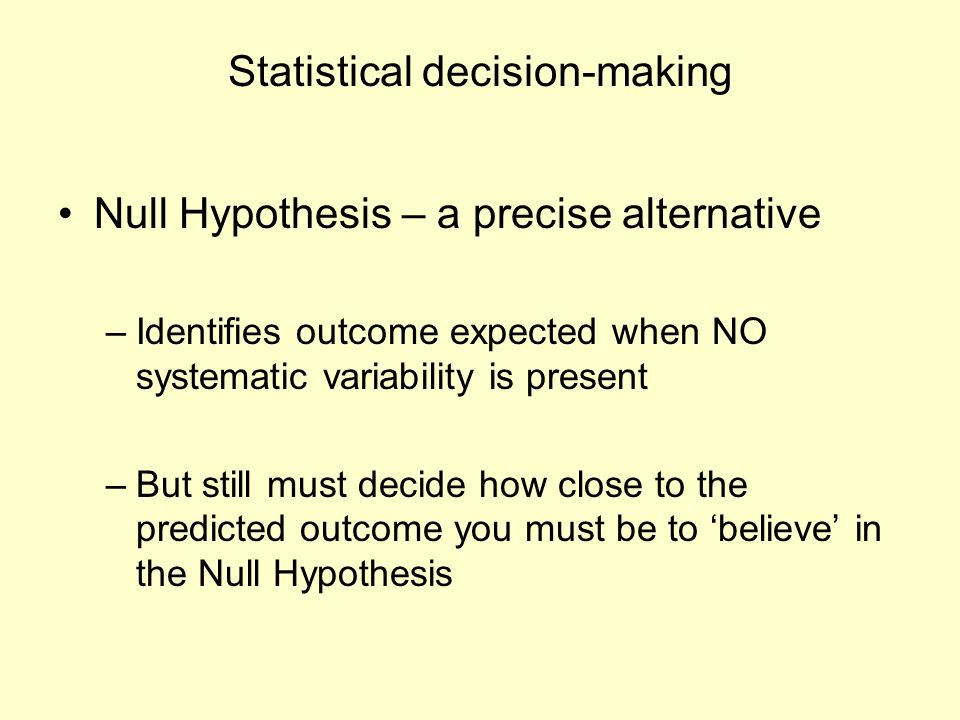 Statistical decision-making Null Hypothesis – a precise alternative –Identifies outcome expected when NO systematic variability is present –But still must decide how close to the predicted outcome you must be to ‘believe’ in the Null Hypothesis
