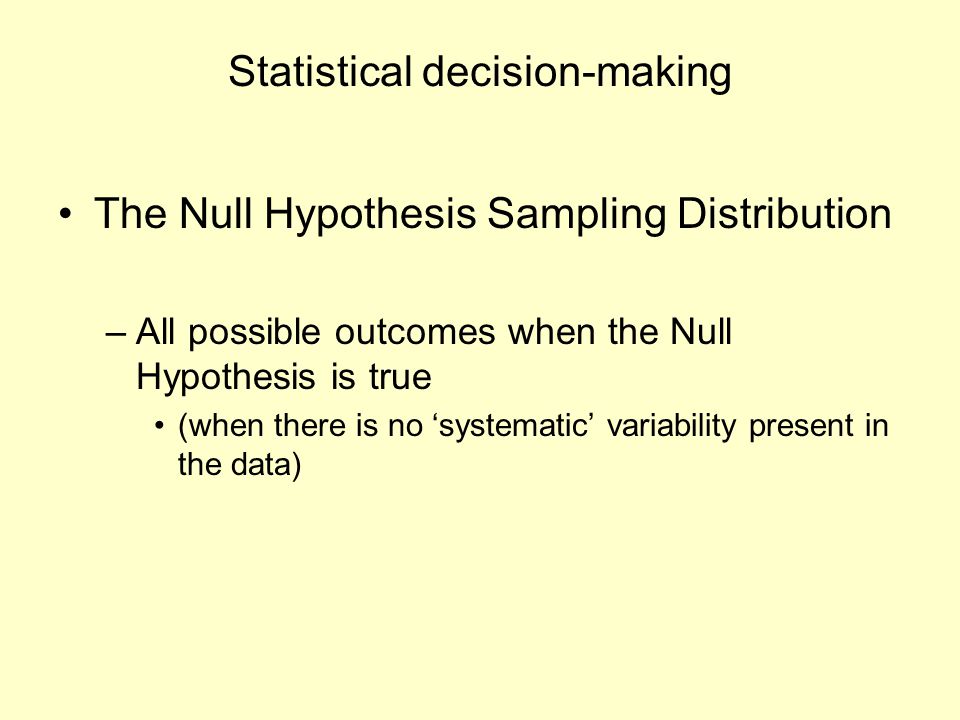 Statistical decision-making The Null Hypothesis Sampling Distribution –All possible outcomes when the Null Hypothesis is true (when there is no ‘systematic’ variability present in the data)
