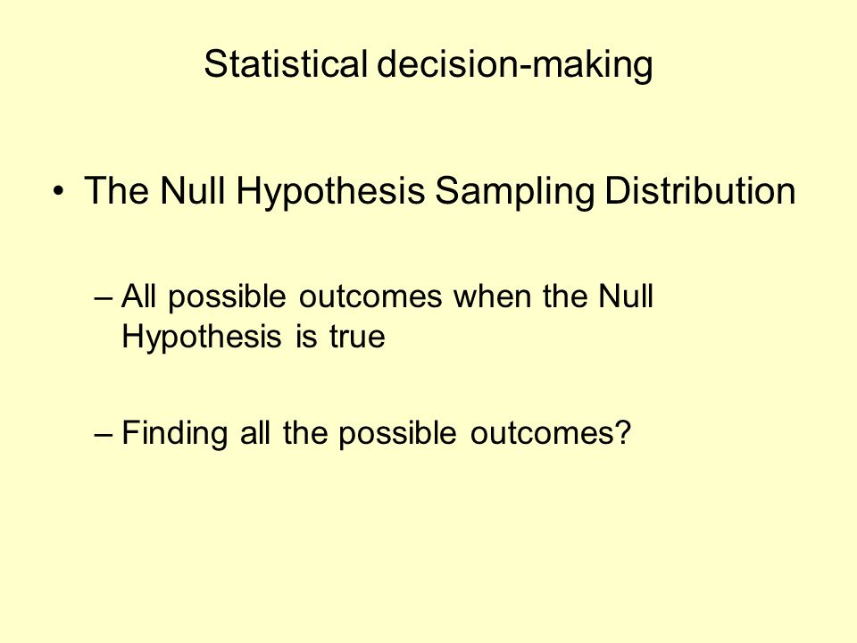 Statistical decision-making The Null Hypothesis Sampling Distribution –All possible outcomes when the Null Hypothesis is true –Finding all the possible outcomes