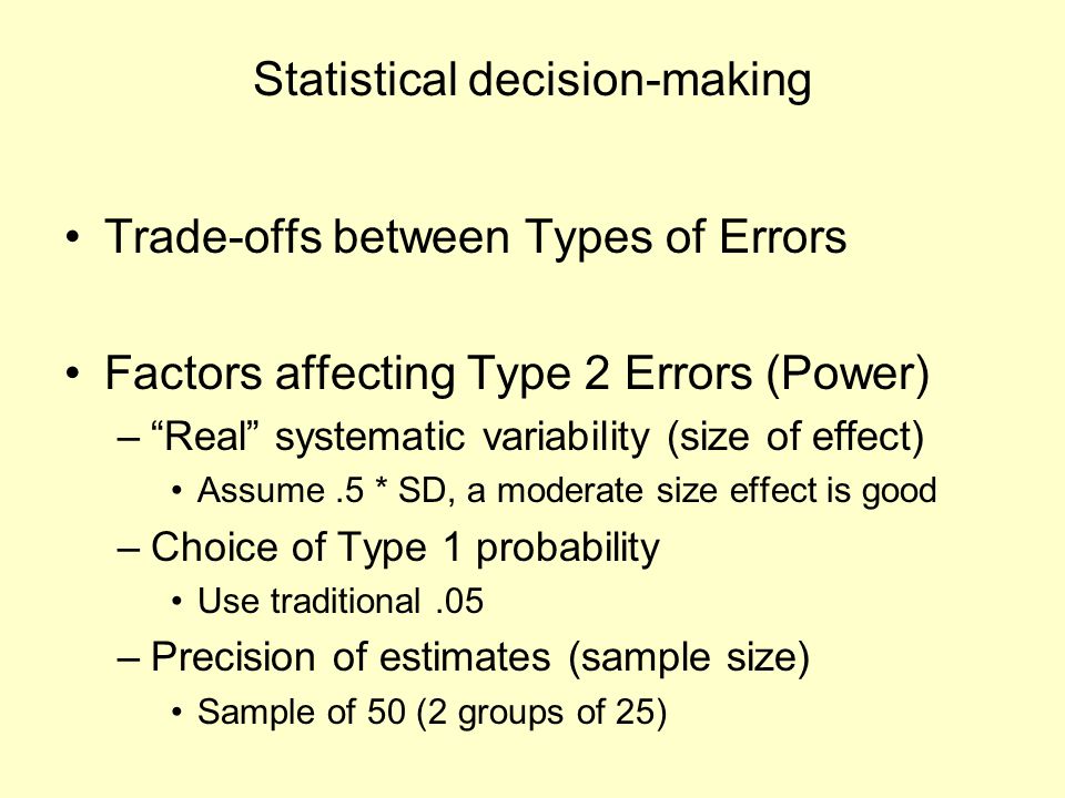 Statistical decision-making Trade-offs between Types of Errors Factors affecting Type 2 Errors (Power) – Real systematic variability (size of effect) Assume.5 * SD, a moderate size effect is good –Choice of Type 1 probability Use traditional.05 –Precision of estimates (sample size) Sample of 50 (2 groups of 25)