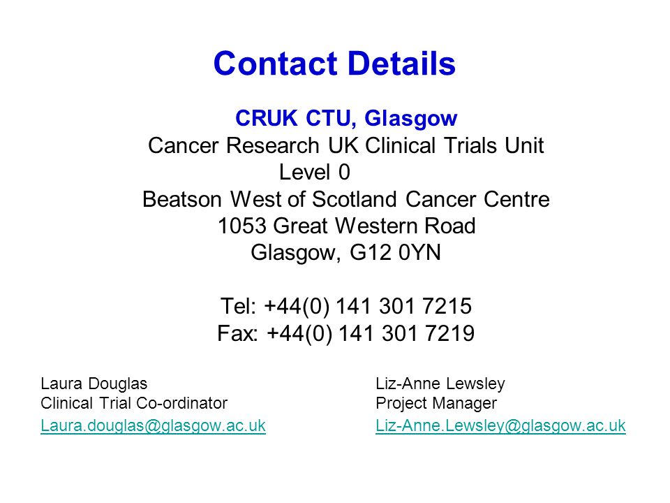 Contact Details CRUK CTU, Glasgow Cancer Research UK Clinical Trials Unit Level 0 Beatson West of Scotland Cancer Centre 1053 Great Western Road Glasgow, G12 0YN Tel: +44(0) Fax: +44(0) Laura DouglasLiz-Anne Lewsley Clinical Trial Co-ordinatorProject Manager