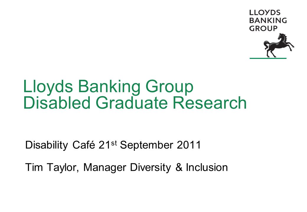 Lloyds Banking Group Disabled Graduate Research Disability Café 21 st September 2011 Tim Taylor, Manager Diversity & Inclusion