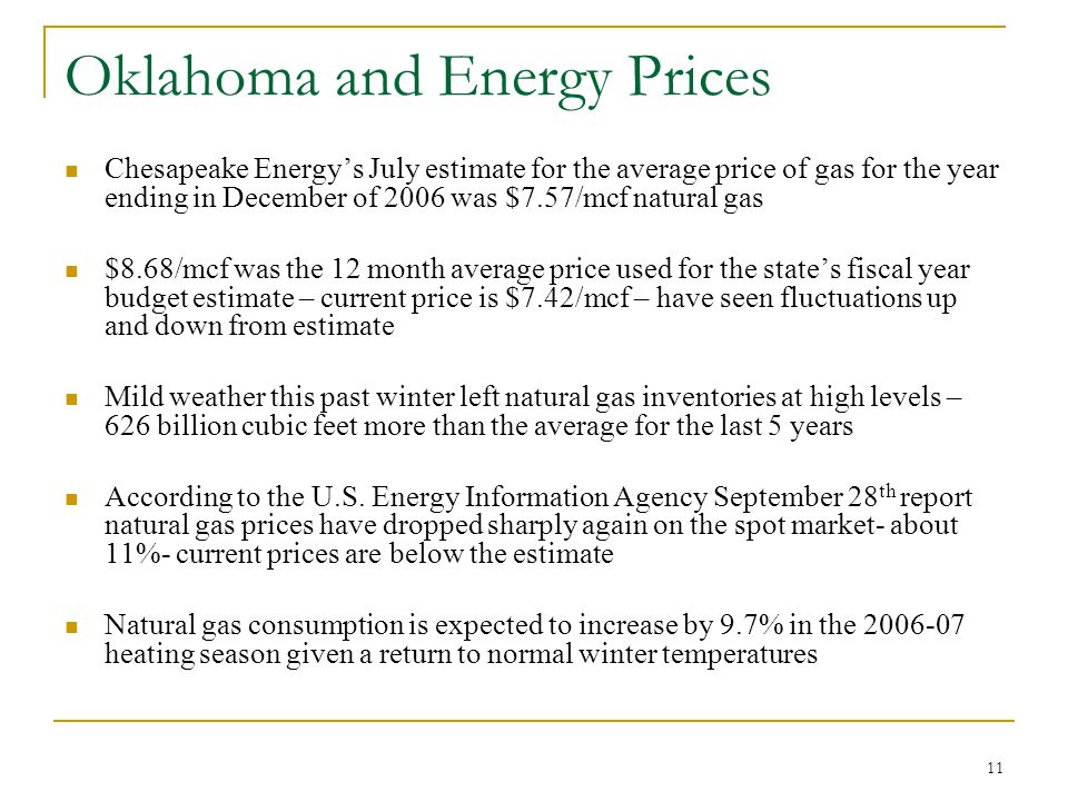 11 Oklahoma and Energy Prices Chesapeake Energy’s July estimate for the average price of gas for the year ending in December of 2006 was $7.57/mcf natural gas $8.68/mcf was the 12 month average price used for the state’s fiscal year budget estimate – current price is $7.42/mcf – have seen fluctuations up and down from estimate Mild weather this past winter left natural gas inventories at high levels – 626 billion cubic feet more than the average for the last 5 years According to the U.S.