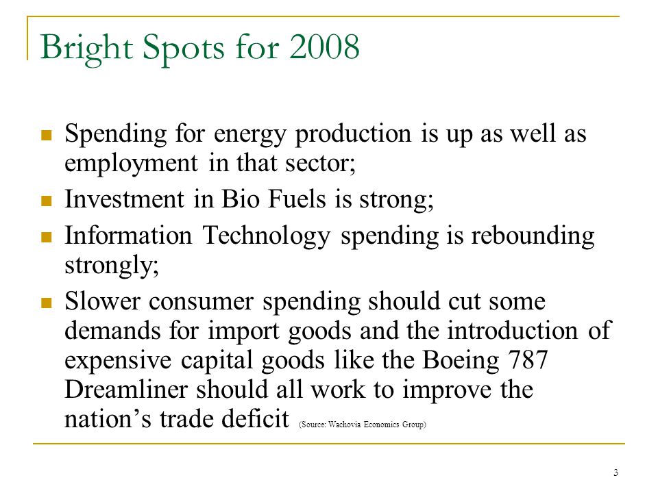 3 Bright Spots for 2008 Spending for energy production is up as well as employment in that sector; Investment in Bio Fuels is strong; Information Technology spending is rebounding strongly; Slower consumer spending should cut some demands for import goods and the introduction of expensive capital goods like the Boeing 787 Dreamliner should all work to improve the nation’s trade deficit (Source: Wachovia Economics Group)