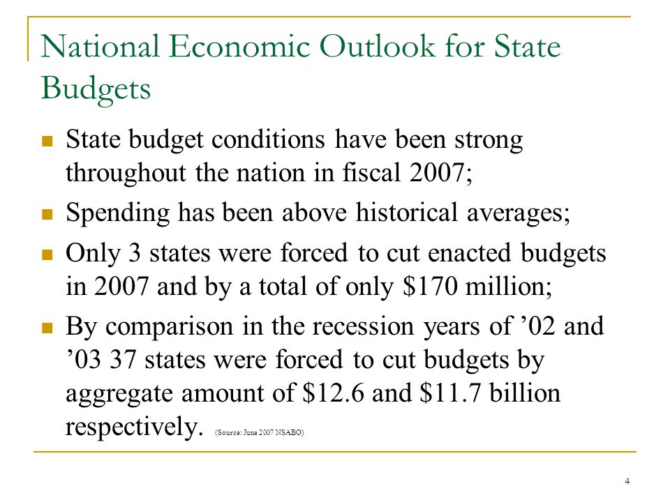 4 National Economic Outlook for State Budgets State budget conditions have been strong throughout the nation in fiscal 2007; Spending has been above historical averages; Only 3 states were forced to cut enacted budgets in 2007 and by a total of only $170 million; By comparison in the recession years of ’02 and ’03 37 states were forced to cut budgets by aggregate amount of $12.6 and $11.7 billion respectively.