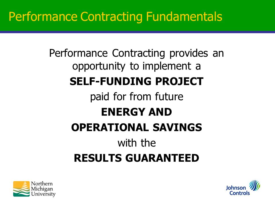 Performance Contracting Fundamentals Performance Contracting provides an opportunity to implement a SELF-FUNDING PROJECT paid for from future ENERGY AND OPERATIONAL SAVINGS with the RESULTS GUARANTEED