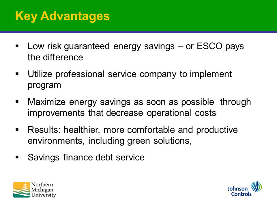 Key Advantages  Low risk guaranteed energy savings – or ESCO pays the difference  Utilize professional service company to implement program  Maximize energy savings as soon as possible through improvements that decrease operational costs  Results: healthier, more comfortable and productive environments, including green solutions,  Savings finance debt service