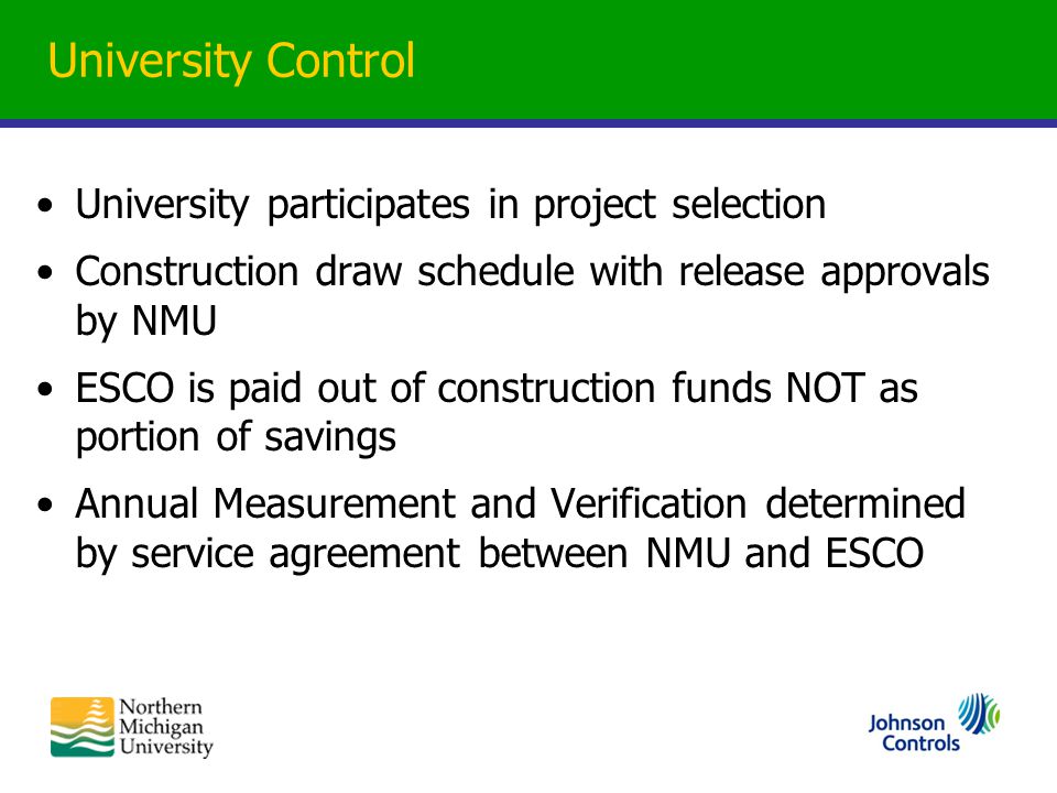 University Control University participates in project selection Construction draw schedule with release approvals by NMU ESCO is paid out of construction funds NOT as portion of savings Annual Measurement and Verification determined by service agreement between NMU and ESCO