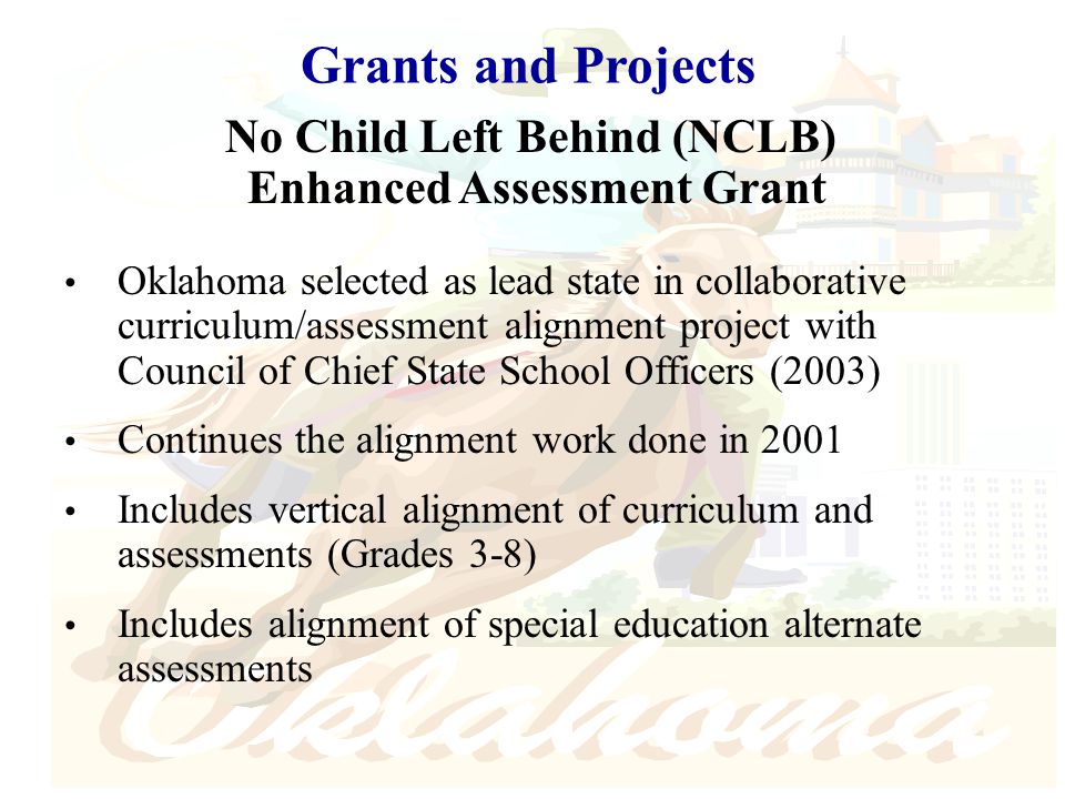 Grants and Projects No Child Left Behind (NCLB) Enhanced Assessment Grant Oklahoma selected as lead state in collaborative curriculum/assessment alignment project with Council of Chief State School Officers (2003) Continues the alignment work done in 2001 Includes vertical alignment of curriculum and assessments (Grades 3-8) Includes alignment of special education alternate assessments