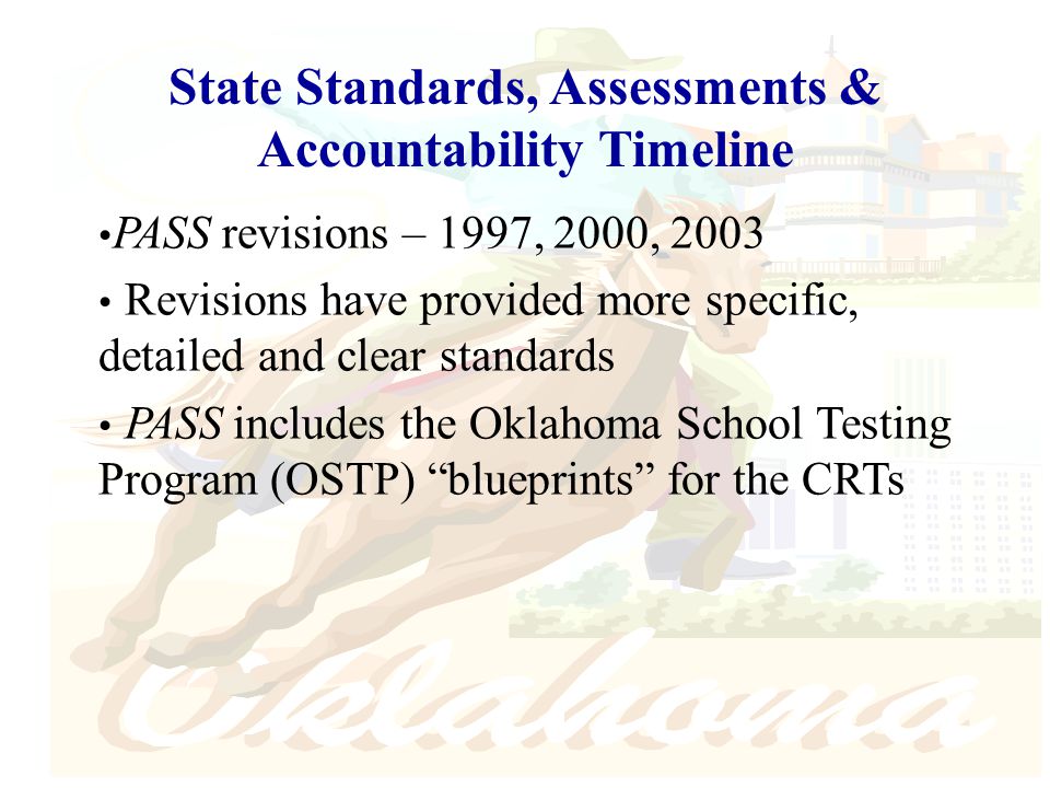 PASS revisions – 1997, 2000, 2003 Revisions have provided more specific, detailed and clear standards PASS includes the Oklahoma School Testing Program (OSTP) blueprints for the CRTs State Standards, Assessments & Accountability Timeline