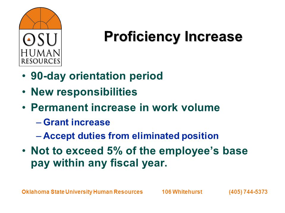 Oklahoma State University Human Resources 106 Whitehurst (405) Proficiency Increase 90-day orientation period New responsibilities Permanent increase in work volume –Grant increase –Accept duties from eliminated position Not to exceed 5% of the employee’s base pay within any fiscal year.