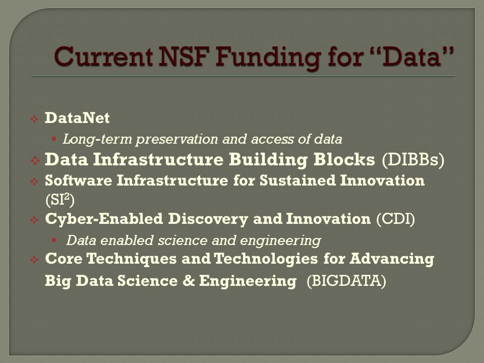  DataNet  Long-term preservation and access of data  Data Infrastructure Building Blocks (DIBBs)  Software Infrastructure for Sustained Innovation (SI 2 )  Cyber-Enabled Discovery and Innovation (CDI)  Data enabled science and engineering  Core Techniques and Technologies for Advancing Big Data Science & Engineering (BIGDATA)