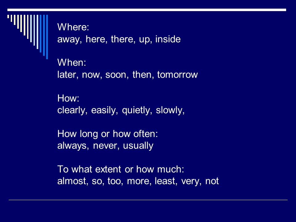 Where: away, here, there, up, inside When: later, now, soon, then, tomorrow How: clearly, easily, quietly, slowly, How long or how often: always, never, usually To what extent or how much: almost, so, too, more, least, very, not