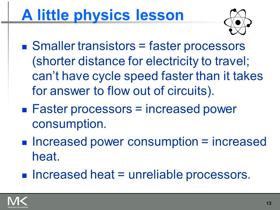 13 A little physics lesson Smaller transistors = faster processors (shorter distance for electricity to travel; can’t have cycle speed faster than it takes for answer to flow out of circuits).