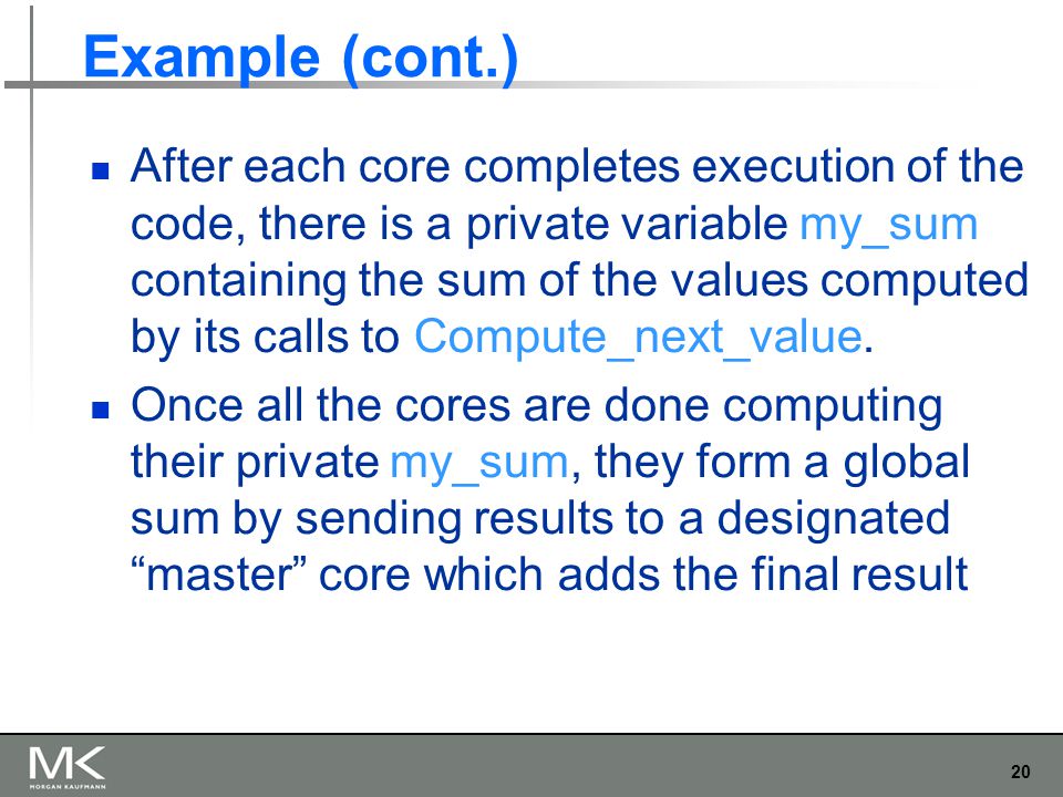 20 Example (cont.) After each core completes execution of the code, there is a private variable my_sum containing the sum of the values computed by its calls to Compute_next_value.