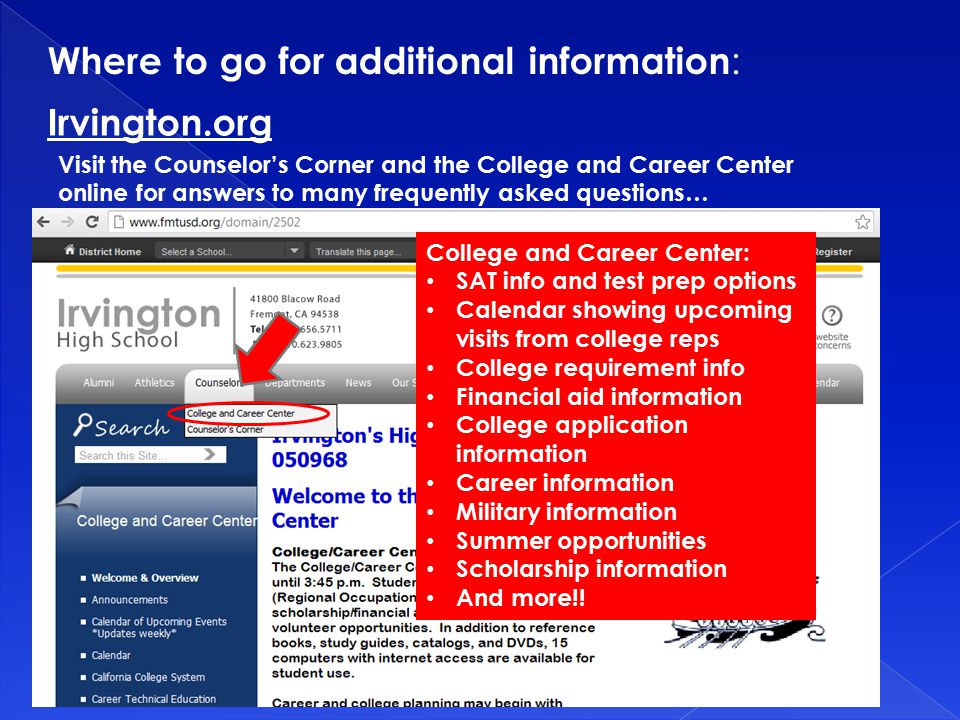 Irvington.org Visit the Counselor’s Corner and the College and Career Center online for answers to many frequently asked questions… College and Career Center: SAT info and test prep options Calendar showing upcoming visits from college reps College requirement info Financial aid information College application information Career information Military information Summer opportunities Scholarship information And more!.